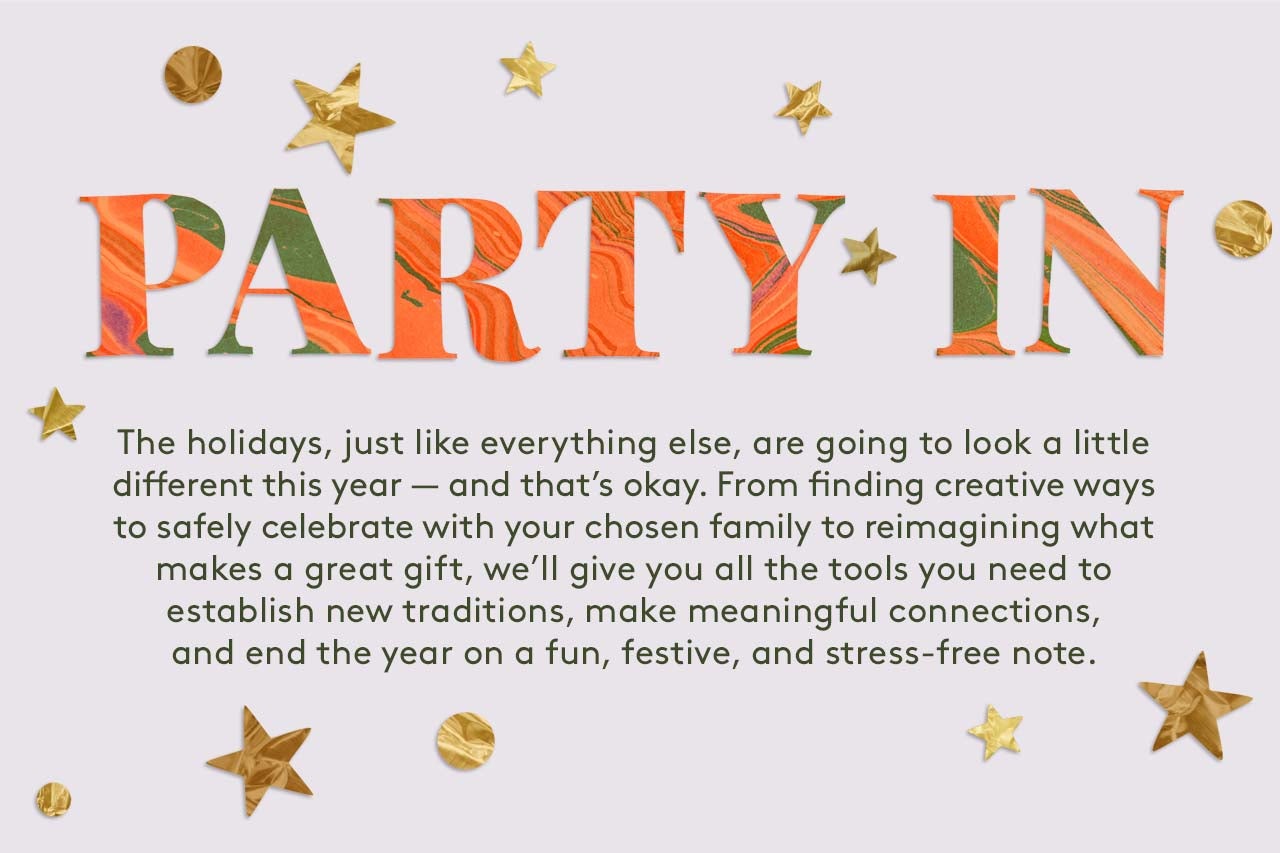 Party In:The holidays, just like everything else, are going to look a little different this year — and that’s okay. From finding creative ways to safely celebrate with your chosen family to reimagining what makes a great gift, we’ll give you all the tools you need to establish new traditions, make meaningful connections, and end the year on a fun, festive, and stress-free note. 