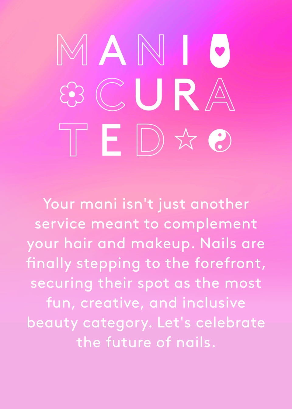 Your mani isn't just another service meant to complement your hair and makeup. Nails are finally stepping to the forefront, securing their spot as the most fun, creative, and inclusive beauty category. Let's celebrate the future of nails.