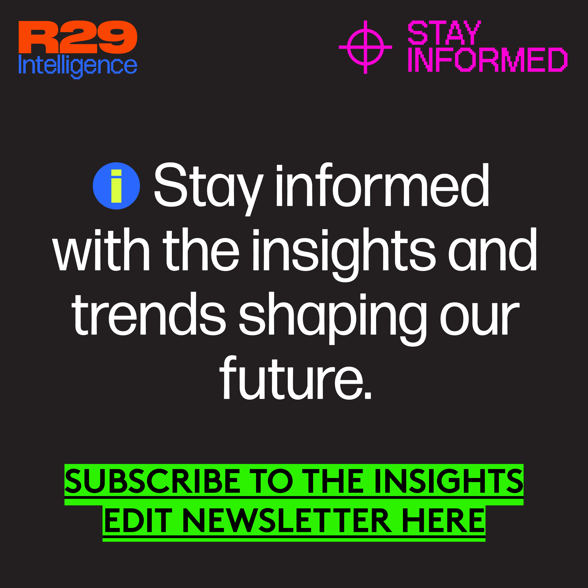 R29 Intelligence. Stay Informed. (i) Stay informed with the insights and trends shaping our future. Subscribe to the Insights Edit Newsletter here.
